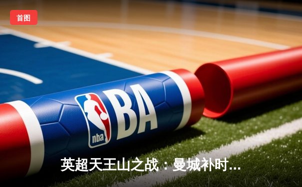 英超天王山之战：曼城补时绝杀阿森纳，哈兰德双响锁定胜局