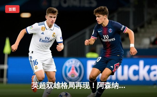 英超双雄格局再现！阿森纳2-1险胜曼城 萨卡制胜球引爆酋长球场